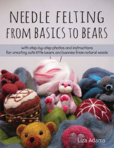 Needle Felting From Basics to Bears: With Step-by-Step Photos and Instructions for Creating Cute Little Bears and Bunnies from Natural Wools